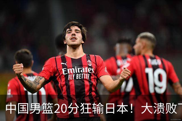 中国男篮20分狂输日本！大溃败下露出四块伤疤！再度崛起必须彻改